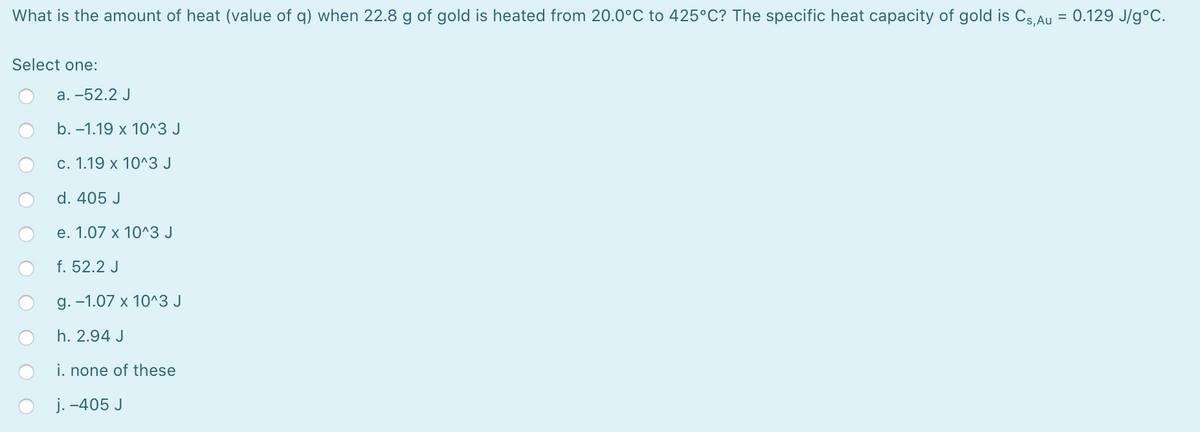 What is the amount of heat (value of q) when 22.8 g of gold is heated from 20.0°C to 425°C? The specific heat capacity of gold is Cs Au
0.129 J/g°C.
%3D
Select one:
а. -52.2 J
b. –1.19 x 10^3 J
с. 1.19 х 10^3 J
d. 405 J
е. 1.07 х 10^3 J
f. 52.2 J
g. -1.07 x 10^3 J
h. 2.94 J
i. none of these
j. -405 J
