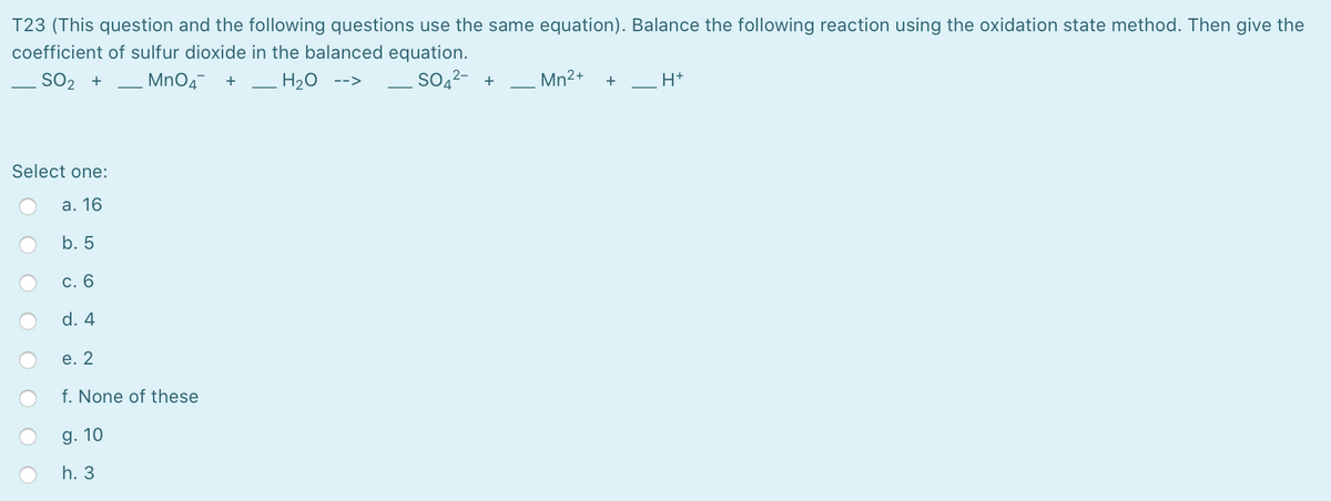 T23 (This question and the following questions use the same equation). Balance the following reaction using the oxidation state method. Then give the
coefficient of sulfur dioxide in the balanced equation.
SO2 +
MnO4 +
H20
SO,²- +
Mn2+
H+
-->
+
Select one:
а. 16
b. 5
с. 6
d. 4
e. 2
f. None of these
g. 10
h. 3
