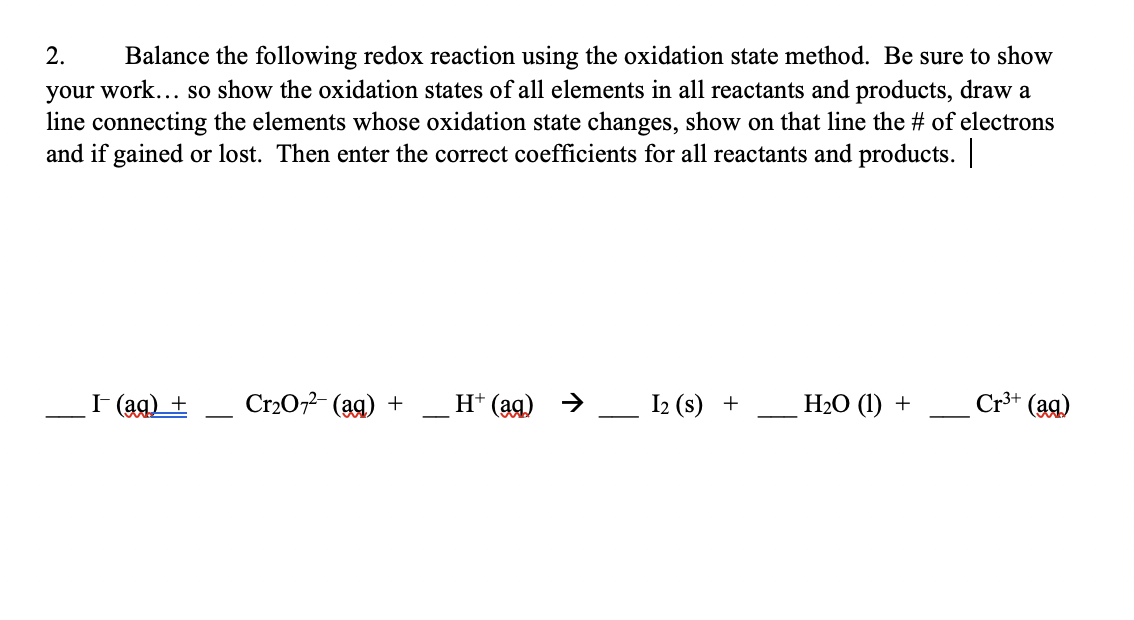 Balance the following redox reaction using the oxidation state method. Be sure to show
your work... so show the oxidation states of all elements in all reactants and products, draw a
line connecting the elements whose oxidation state changes, show on that line the # of electrons
and if gained or lost. Then enter the correct coefficients for all reactants and products.
2.
I (ag) +
Cr202- (ag) +
H* (ag) >
I2 (s) +
НаО (1) +
Cr** (ag)
-
