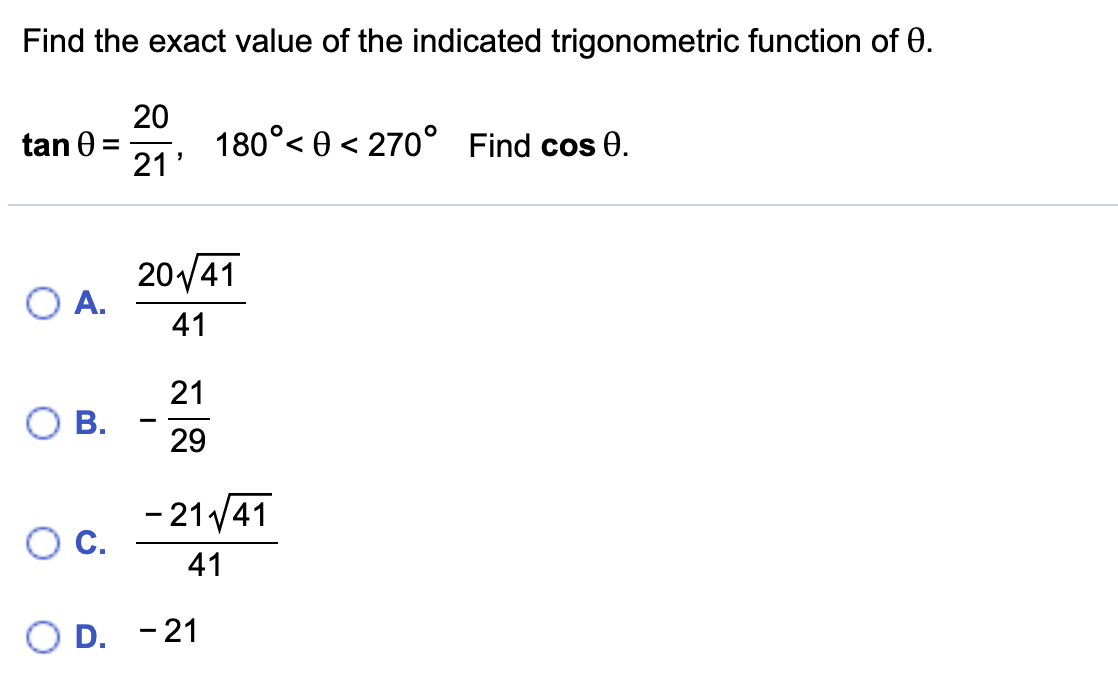 Find the exact value of the indicated trigonometric function of 0.
20
tan 0 =
21'
180°< 0 < 270° Find cos 0.
20/41
O A.
41
21
O B.
29
- 21 41
C.
41
D. -21
