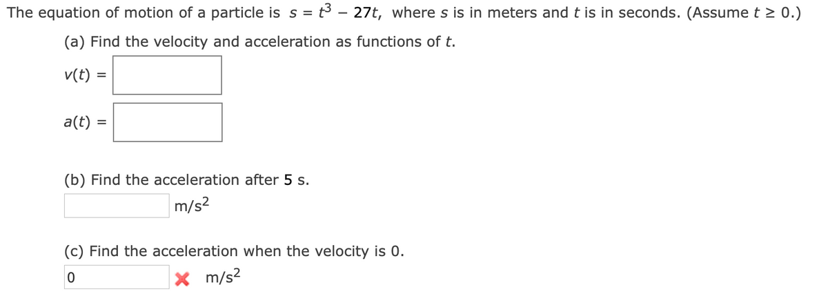 The equation of motion of a particle is s = t3 - 27t, where s is in meters and t is in seconds. (Assume t > 0.)
(a) Find the velocity and acceleration as functions of t.
v(t)
a(t) =
(b) Find the acceleration after 5 s.
m/s?
(c) Find the acceleration when the velocity is 0.
X m/s2
