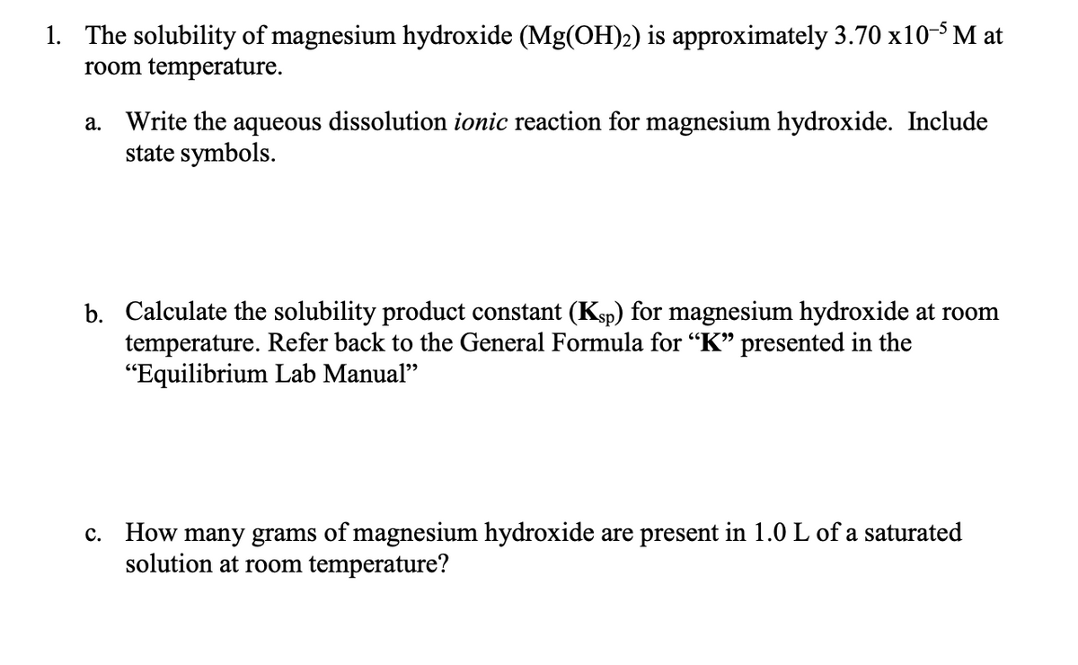 1. The solubility of magnesium hydroxide (Mg(OH)2) is approximately 3.70 x10- M at
room temperature.
a. Write the aqueous dissolution ionic reaction for magnesium hydroxide. Include
state symbols.
b. Calculate the solubility product constant (Ksp) for magnesium hydroxide at room
temperature. Refer back to the General Formula for “K" presented in the
"Equilibrium Lab Manual"
c. How many grams of magnesium hydroxide are present in 1.0 L of a saturated
solution at room temperature?
