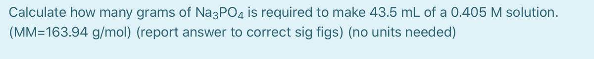 Calculate how many grams of Na3PO4 is required to make 43.5 mL of a 0.405 M solution.
(MM=163.94 g/mol) (report answer to correct sig figs) (no units needed)
