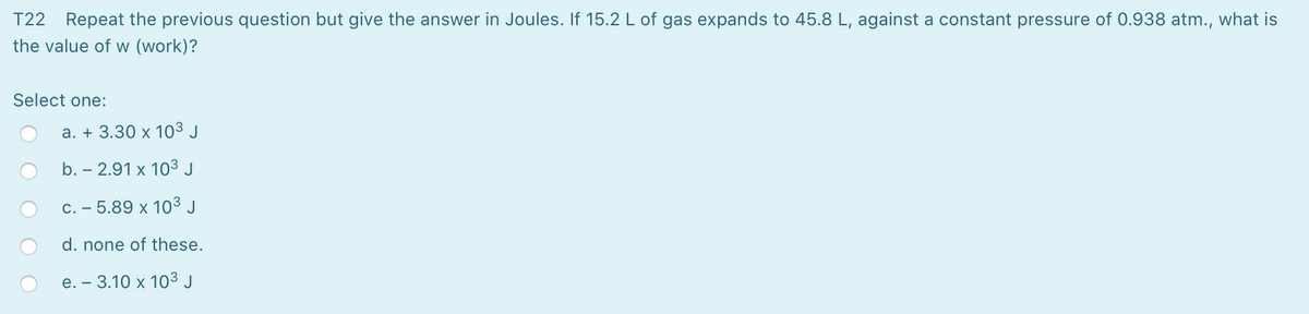 T22 Repeat the previous question but give the answer in Joules. If 15.2 L of gas expands to 45.8 L, against a constant pressure of 0.938 atm., what is
the value of w (work)?
Select one:
a. + 3.30 x 103 J
b. – 2.91 x 10³ J
C. - 5.89 x 10³ J
d. none of these.
е. — 3.10 х 10о3 J
