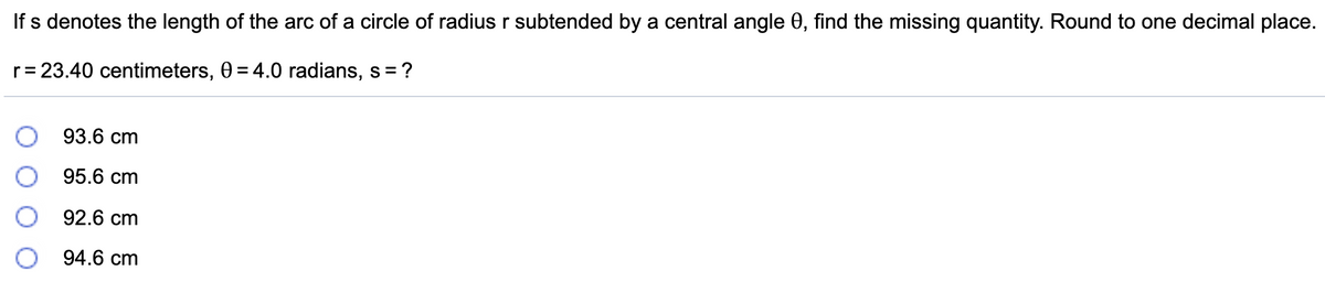 If s denotes the length of the arc of a circle of radius r subtended by a central angle 0, find the missing quantity. Round to one decimal place.
r= 23.40 centimeters, 0 = 4.0 radians, s = ?
%3D
%3D
93.6 cm
95.6 cm
92.6 cm
94.6 cm
