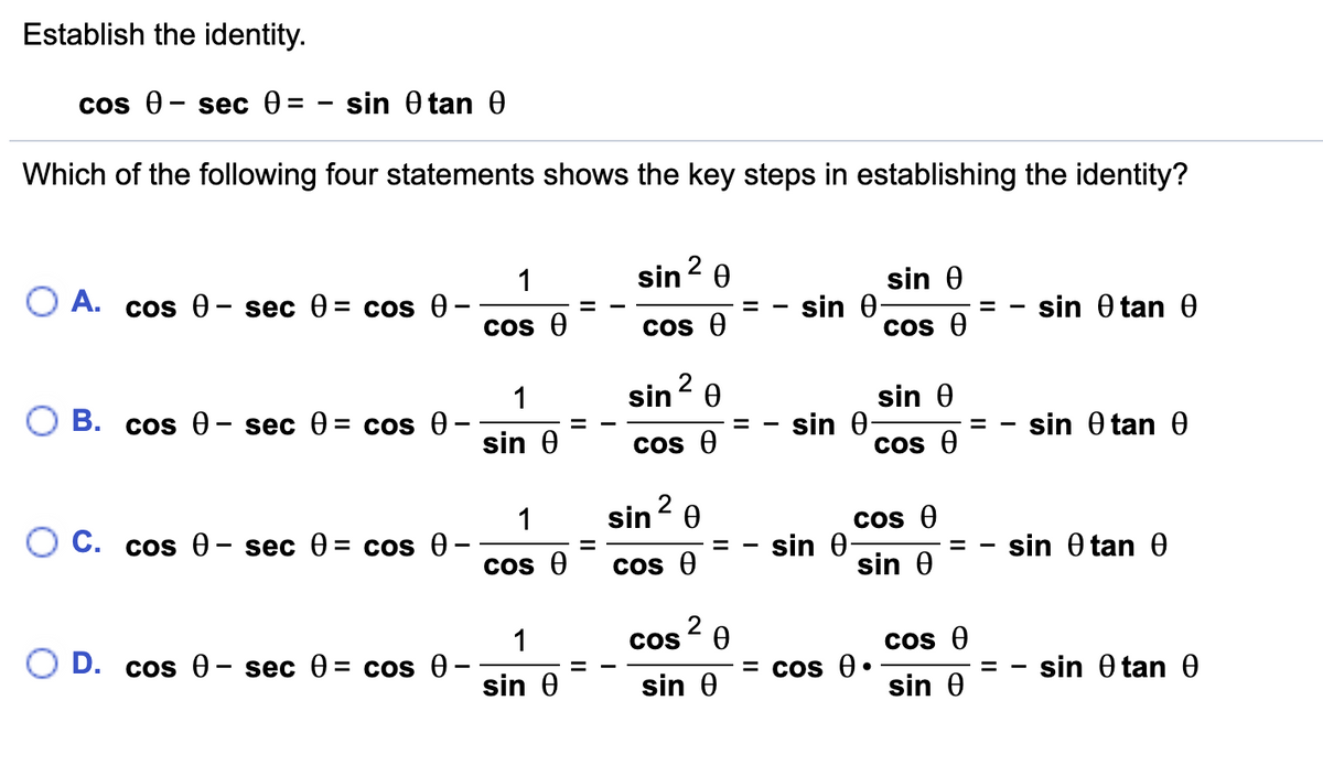 Establish the identity.
cOs @ — sec Ө3D
sin 0 tan 0
Which of the following four statements shows the key steps in establishing the identity?
sin? 0
sin 0
sin 0
1
O A. cos 0– sec 0 = cos 0
sin 0 tan 0
Cos e
Cos 0
Cos e
sin 2 e
sin 0
1
sin 0
sin 0 tan 0
%3D
sin 0
Cos e
Cos e
2
sin- 0
1
О С. cos Ө- sec 0%3Dcos @ —
Cos O
sin 0
sin 0 tan 0
%3D
Cos e
Cos e
sin 0
2
COS
1
O D. cos 0 - sec 0 = cos 0-
Cos e
= Cos 0•
sin 0 tan 0
sin 0
sin 0
sin 0
