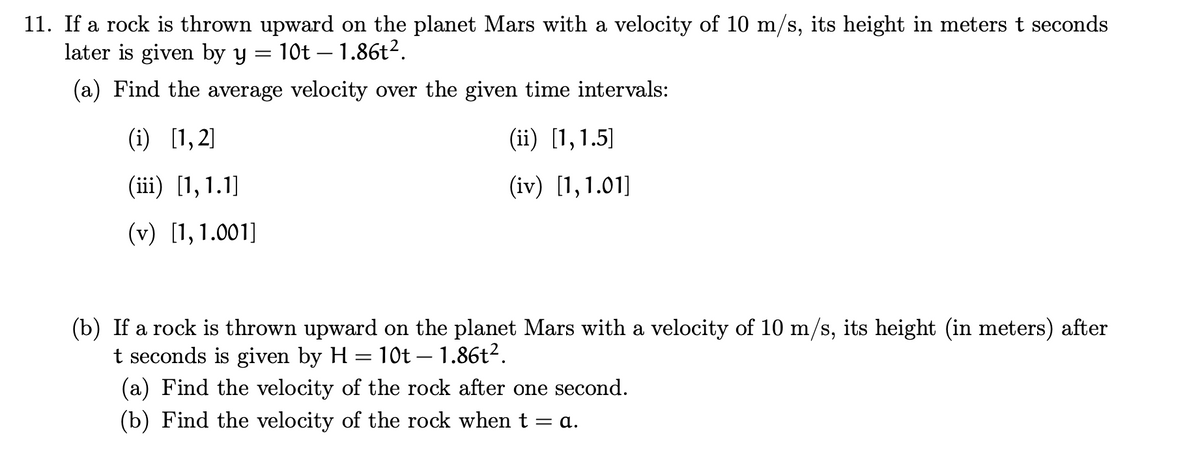 11. If a rock is thrown upward on the planet Mars with a velocity of 10 m/s, its height in meters t seconds
later is given by y
10t – 1.86t2.
(a) Find the average velocity over the given time intervals:
(i) [1,2]
(ii) [1,1.5]
(iii) [1, 1.1]
(iv) [1,1.01]
(v) [1,1.001]
(b) If a rock is thrown upward on the planet Mars with a velocity of 10 m/s, its height (in meters) after
t seconds is given by H = 10t – 1.86t².
(a) Find the velocity of the rock after one second.
(b) Find the velocity of the rock when t = a.
