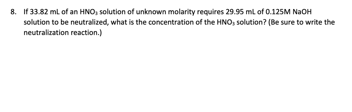 8. If 33.82 mL of an HNO3 solution of unknown molarity requires 29.95 mL of 0.125M NaOH
solution to be neutralized, what is the concentration of the HNO3 solution? (Be sure to write the
neutralization reaction.)
