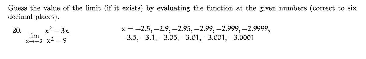Guess the value of the limit (if it exists) by evaluating the function at the given numbers (correct to six
decimal places).
x2 – 3x
lim
x→-3 x2 – 9
х%3 - 2.5, —2.9, -2.95, —2.99, —2.999, —2.9999,
-3.5, –3.1, –3.05, –3.01, –3.001,–3.0001
20.
=
