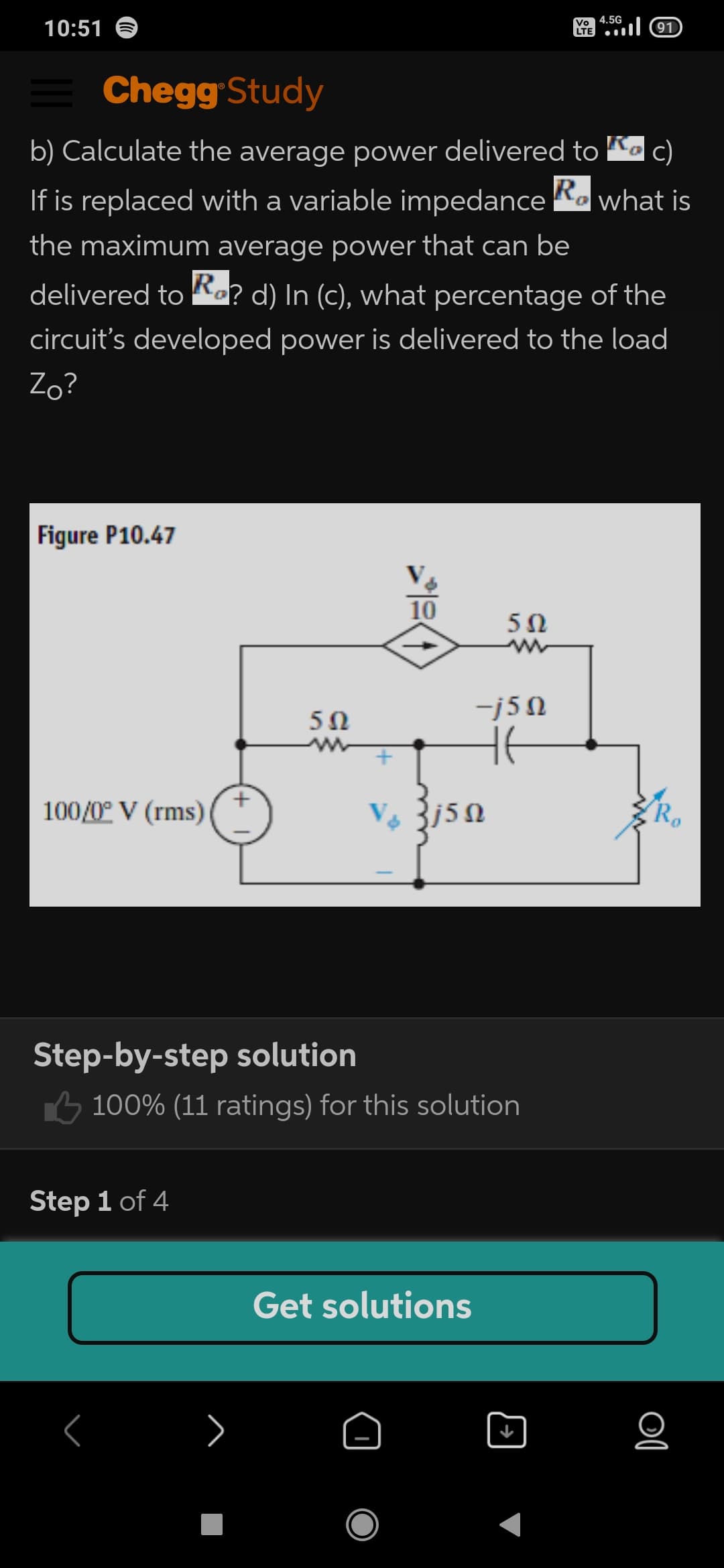 10:51
Vo 4.5G
LTE
91
Chegg Study
b) Calculate the average power delivered to K c)
R.
If is replaced with a variable impedance Ka what is
the maximum average power that can be
delivered to Ro? d) In (c), what percentage of the
circuit's developed power is delivered to the load
Zo?
Figure P10.47
V
10
5Ω
-j5N
100/0° V (rms)
Step-by-step solution
6 100% (11 ratings) for this solution
Step 1 of 4
Get solutions
