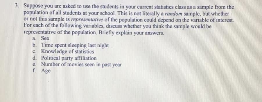 3. Suppose you are asked to use the students in your current statistics class as a sample from the
population of all students at your school. This is not literally a random sample, but whether
or not this sample is representative of the population could depend on the variable of interest.
For each of the following variables, discuss whether you think the sample would be
representative of the population. Briefly explain your answers.
a. Sex
b. Time spent sleeping last night
c. Knowledge of statistics
d. Political party affiliation
e. Number of movies seen in past year
f. Age
