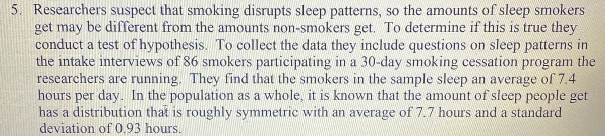 Researchers suspect that smoking disrupts sleep patterns, so the amounts of sleep smokers
get may be different from the amounts non-smokers get. To determine if this is true they
conduct a test of hypothesis. To collect the data they include questions on sleep patterns in
the intake interviews of 86 smokers participating in a 30-day smoking cessation program the
researchers are running. They find that the smokers in the sample sleep an average of 7.4
hours per day. In the population as a whole, it is known that the amount of sleep people get
has a distribution that is roughly symmetric with an average of 7.7 hours and a standard
deviation of 0.93 hours.
