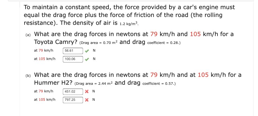 To maintain a constant speed, the force provided by a car's engine must
equal the drag force plus the force of friction of the road (the rolling
resistance). The density of air is 1.2 kg/m³.
(a) What are the drag forces in newtons at 79 km/h and 105 km/h for a
Toyota Camry? (Drag area = 0.70 m? and drag coefficient = 0.28.)
at 79 km/h
56.61
at 105 km/h
100.06
N
(b) What are the drag forces in newtons at 79 km/h and at 105 km/h for a
Hummer H2? (Drag area = 2.44 m2 and drag coefficient = 0.57.)
at 79 km/h
451.02
at 105 km/h
797.25
