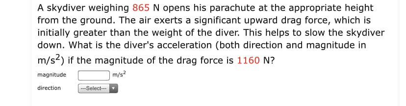 A skydiver weighing 865 N opens his parachute at the appropriate height
from the ground. The air exerts a significant upward drag force, which is
initially greater than the weight of the diver. This helps to slow the skydiver
down. What is the diver's acceleration (both direction and magnitude in
m/s2) if the magnitude of the drag force is 1160 N?
magnitude
m/s?
direction
---Select--

