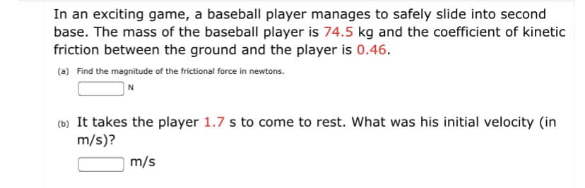 In an exciting game, a baseball player manages to safely slide into second
base. The mass of the baseball player is 74.5 kg and the coefficient of kinetic
friction between the ground and the player is 0.46.
(a) Find the magnitude of the frictional force in newtons.
N
(b) It takes the player 1.7 s to come to rest. What was his initial velocity (in
m/s)?
m/s
