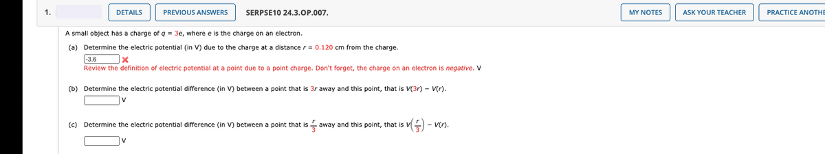 1.
DETAILS
PREVIOUS ANSWERS
SERPSE10 24.3.OP.007.
MY NOTES
ASK YOUR TEACHER
PRACTICE ANOTHE
A small object has a charge of q = 3e, where e is the charge on an electron.
(a) Determine the electric potential (in Vv) due to the charge at a distance r = 0.120 cm from the charge.
|-3.6
Review the definition of electric potential at a point due to a point charge. Don't forget, the charge on an electron is negative. V
(b) Determine the electric potential difference (in V) between a point that is 3r away and this point, that is V(3r) - V(r).
V
(c) Determine the electric potential difference (in V) between a point that is away and this point, that is V) -
- V(r).

