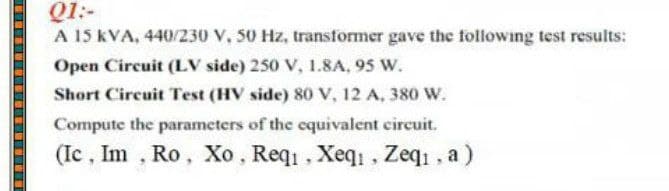 Q1:-
A 15 kVA, 440/230 V, 50 Hz, transformer gave the following test results:
Open Circuit (LV side) 250 V, 1.8A, 95 W.
Short Circuit Test (HV side) 80 V, 12 A, 380 W.
Compute the parameters of the cquivalent circuit.
(Ic , Im , Ro, Xo, Req, Xeq1 , Zeqi, a)
