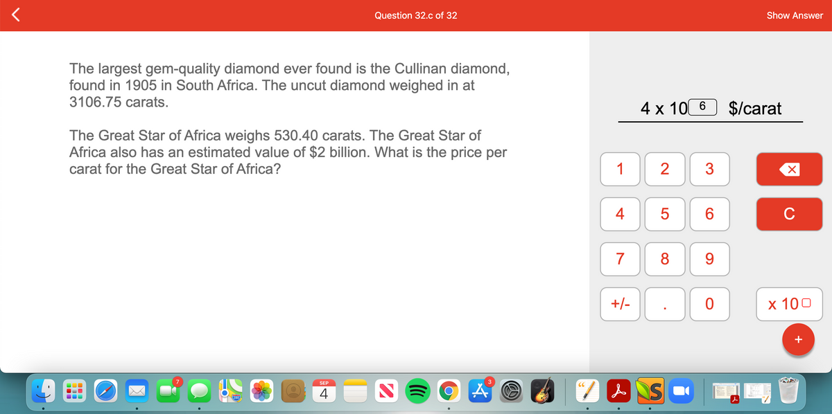 Question 32.c of 32
Show Answer
The largest gem-quality diamond ever found is the Cullinan diamond,
found in 1905 in South Africa. The uncut diamond weighed in at
3106.75 сarats.
4 x 10 6
$/carat
The Great Star of Africa weighs 530.40 carats. The Great Star of
Africa also has an estimated value of $2 billion. What is the price per
carat for the Great Star of Africa?
1
2
3
4
6.
C
7
8
9.
+/-
х 100
+
7
SEP
3
NS
CC
4
280
LO
