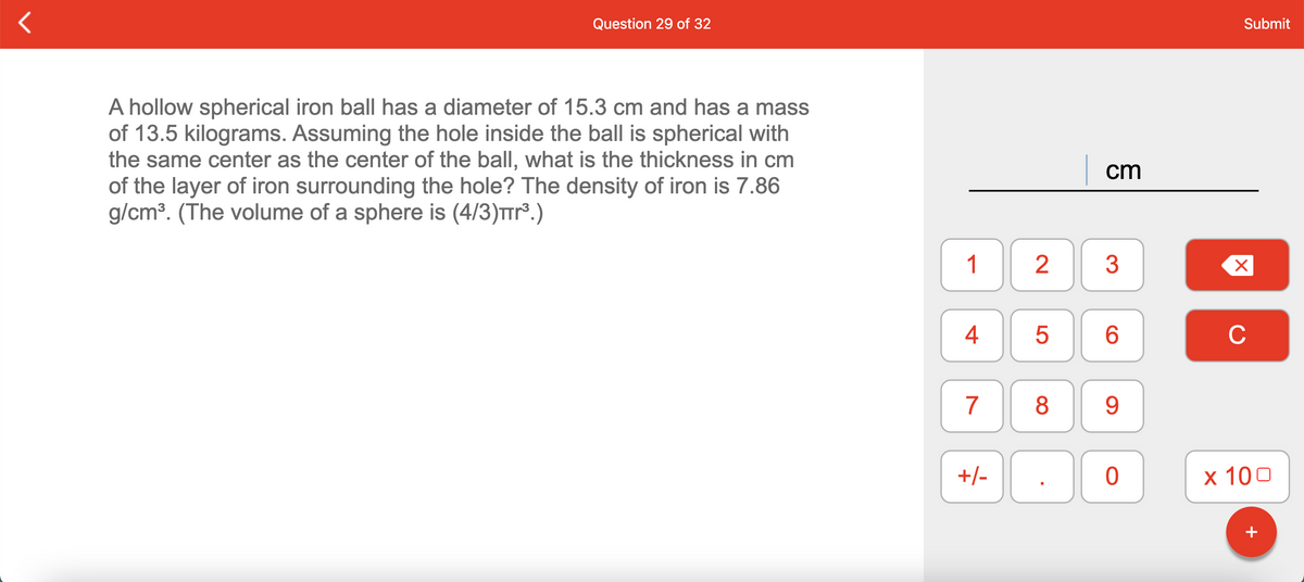 Question 29 of 32
Submit
A hollow spherical iron ball has a diameter of 15.3 cm and has a mass
of 13.5 kilograms. Assuming the hole inside the ball is spherical with
the same center as the center of the ball, what is the thickness in cm
of the layer of iron surrounding the hole? The density of iron is 7.86
g/cm³. (The volume of a sphere is (4/3)Trr.)
cm
1
2
3
4
6.
C
7
8
9.
+/-
x 100
+
LO
