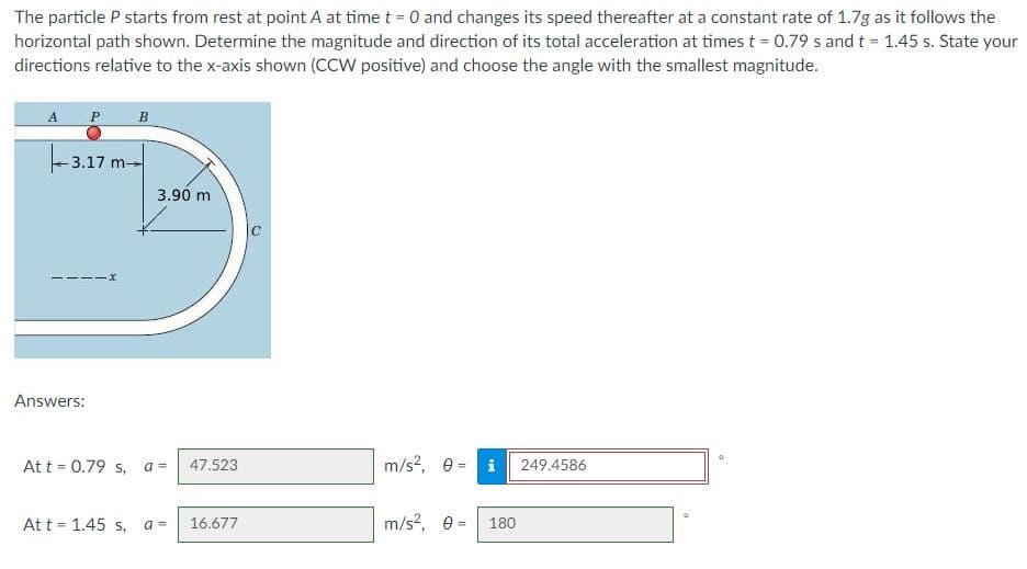 The particle P starts from rest at point A at time t = 0 and changes its speed thereafter at a constant rate of 1.7g as it follows the
horizontal path shown. Determine the magnitude and direction of its total acceleration at times t = 0.79 s and t 1.45 s. State your
directions relative to the x-axis shown (CCW positive) and choose the angle with the smallest magnitude.
A P
B
3.17 m--
3.90 m
-----X
Answers:
At t = 0.79 s, a =
m/s?, 0 = i
47.523
249.4586
At t = 1.45 s,
m/s?, e =
180
a =
16.677
