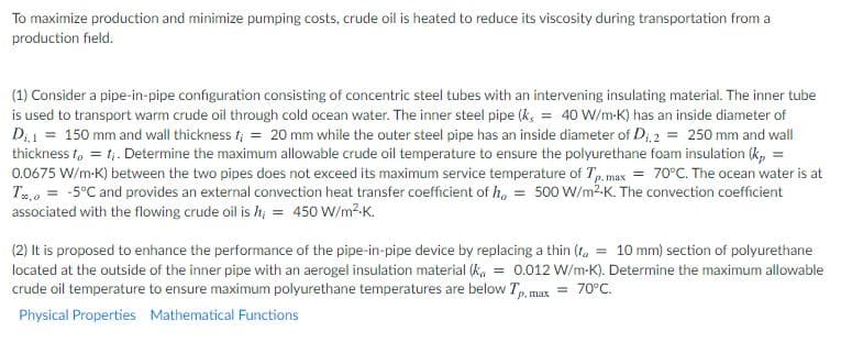 To maximize production and minimize pumping costs, crude oil is heated to reduce its viscosity during transportation from a
production field.
(1) Consider a pipe-in-pipe configuration consisting of concentric steel tubes with an intervening insulating material. The inner tube
is used to transport warm crude oil through cold ocean water. The inner steel pipe (k, = 40 W/m-K) has an inside diameter of
Di1 = 150 mm and wall thickness f; = 20 mm while the outer steel pipe has an inside diameter of D;i2 = 250 mm and wall
thickness t, = t;. Determine the maximum allowable crude oil temperature to ensure the polyurethane foam insulation (k, =
0.0675 W/m-K) between the two pipes does not exceed its maximum service temperature of Tp, max = 70°C. The ocean water is at
T2,0 = -5°C and provides an external convection heat transfer coefficient of h, = 500 W/m2-K. The convection coefficient
associated with the flowing crude oil is h, = 450 W/m2-K.
(2) It is proposed to enhance the performance of the pipe-in-pipe device by replacing a thin (ta = 10 mm) section of polyurethane
located at the outside of the inner pipe with an aerogel insulation material (k, = 0.012 W/m-K). Determine the maximum allowable
crude oil temperature to ensure maximum polyurethane temperatures are below T, max
= 70°C.
Physical Properties Mathematical Functions
