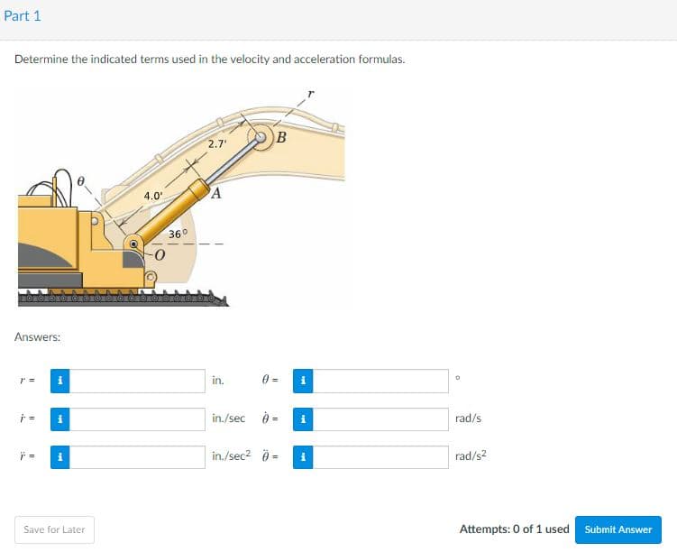 Part 1
Determine the indicated terms used in the velocity and acceleration formulas.
2.7
4.0
A
36°
Answers:
in.
in./sec è =
rad/s
in./sec2 0 =
rad/s2
Save for Later
Attempts: 0 of 1 used Submit Answer
