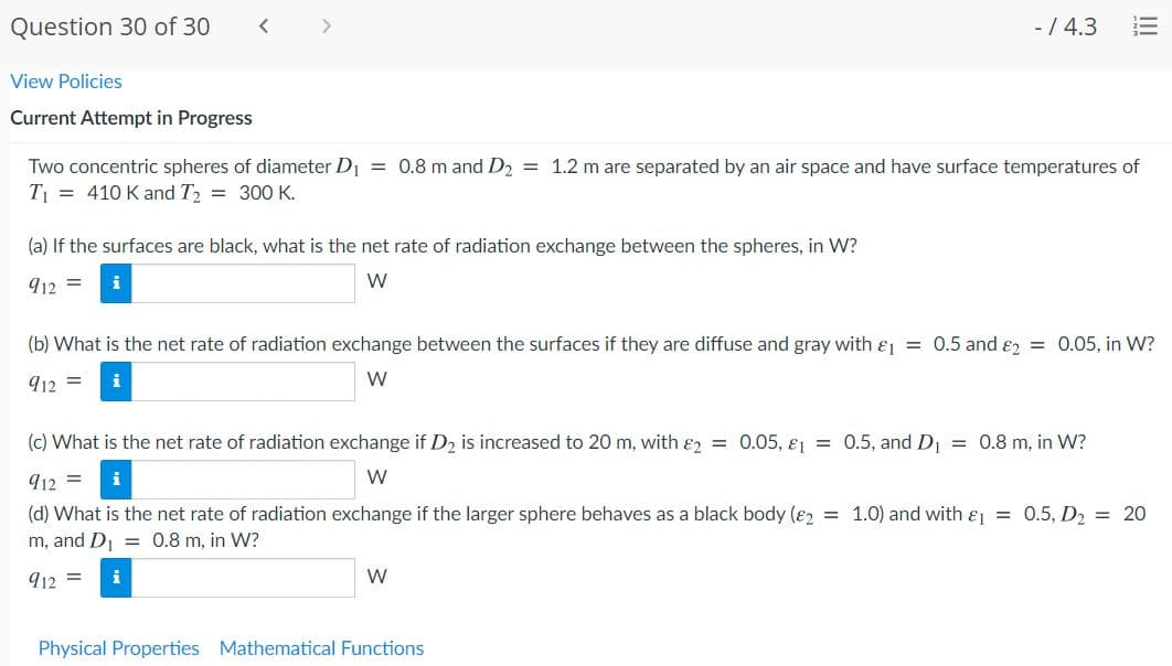 Question 30 of 30
く
<>
- / 4.3
View Policies
Current Attempt in Progress
Two concentric spheres of diameter D = 0.8 m and D2 = 1.2 m are separated by an air space and have surface temperatures of
T = 410 K and T2 = 300 K.
(a) If the surfaces are black, what is the net rate of radiation exchange between the spheres, in W?
912 =
W
(b) What is the net rate of radiation exchange between the surfaces if they are diffuse and gray with &j = 0.5 and ɛ2 = 0.05, in W?
912 =
i
W
(c) What is the net rate of radiation exchange if D2 is increased to 20 m, with ɛ2 = 0.05, ɛ = 0.5, and D = 0.8 m, in W?
912 =
W
(d) What is the net rate of radiation exchange if the larger sphere behaves as a black body (ɛ2 = 1.0) and with &j = 0.5, D2 = 20
m, and D = 0.8 m, in W?
912 =
i
W
Physical Properties Mathematical Functions
II
