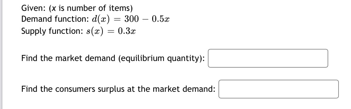 Given: (x is number of items)
Demand function: d(x) = 300 – 0.5x
Supply function: s(x)
= 0.3x
Find the market demand (equilibrium quantity):
Find the consumers surplus at the market demand:
