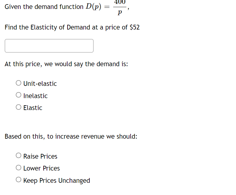 400
Given the demand function D(p)
Find the Elasticity of Demand at a price of $52
At this price, we would say the demand is:
O Unit-elastic
O Inelastic
O Elastic
Based on this, to increase revenue we should:
O Raise Prices
O Lower Prices
O Keep Prices Unchanged
