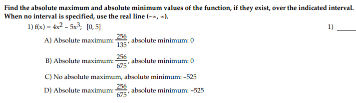 Find the absolute maximum and absolute minimum values of the function, if they exist, over the indicated interval.
When no interval is specified, use the real line (-x, ).
1) f(x) = 4x2 – 5x3; [0,5]
1)
256
A) Absolute maximum:
absolute minimum: 0
135'
256
absolute minimum: 0
675
B) Absolute maximum:
C) No absolute maximum, absolute minimum: -525
256
D) Absolute maximum:
absolute minimum: -525
675
