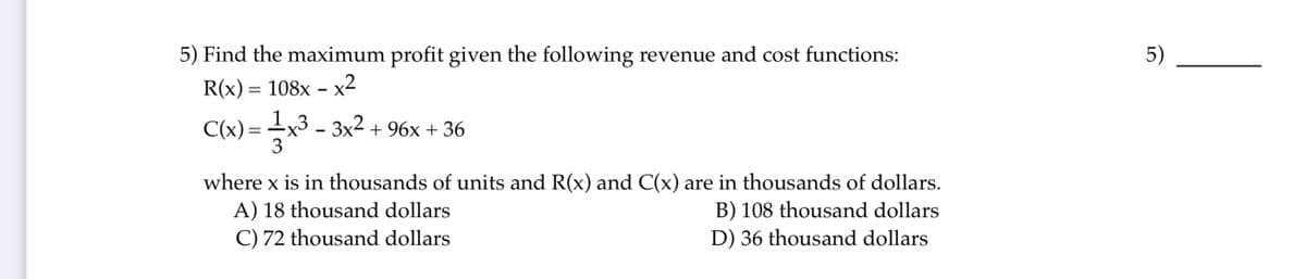 5) Find the maximum profit given the following revenue and cost functions:
5)
R(x) = 108x - x2
C(x) =
x3 - 3x2 + 96x + 36
3
where x is in thousands of units and R(x) and C(x) are in thousands of dollars.
A) 18 thousand dollars
B) 108 thousand dollars
C) 72 thousand dollars
D) 36 thousand dollars
