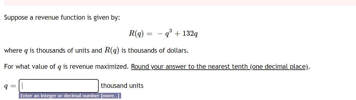 Suppose a revenue function is given by:
R(q) = - q° + 132q
where q is thousands of units and R(q) is thousands of dollars.
For what value of q is revenue maximized. Round your answer to the nearest tenth (one decimal place).
q =
thousand units
Enter an integer or decimal number [more.
