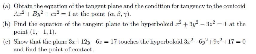 (a) Obtain the equation of the tangent plane and the condition for tangency to the conicoid
Ar? + By? + cz? = 1 at the point (a, B, 7).
(b) Find the equation of the tangent plane to the hyperboloid r2 + 3y? – 322 = 1 at the
point (1, -1, 1).
(c) Show that the plane 3r+12y-6z = 17 touches the hyperboloid 3x2 -6y?+922+17 = 0
and find the point of contact.

