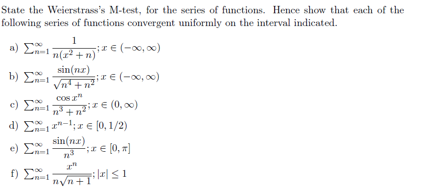 State the Weierstrass's M-test, for the series of functions. Hence show that each of the
following series of functions convergent uniformly on the interval indicated.
a) Σ1
1
-;I E (-00, 00)
n(r² + n)
sin(nx)
b) Σ
;x € (-∞, )
nº + n²
COs T"
c) En=1
n3 + n2;X E (0, ∞)
(0, 00)
n° + n-
d) E11"-1; x € [0, 1/2)
e) Σ-1
sin(n.r)
;x E [0, n]
f) Σ:1
; |x| < 1
n/n+1°
