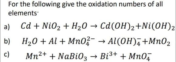 For the following give the oxidation numbers of all
elements
Cd + Ni02 + H20 → Cd(0H)2+Ni(OH)2
H,0 + Al + Mn0?- → Al(OH),+MnO2
a)
b)
c)
Mn2+ + NaBi03 → Bi3+ + MnO,

