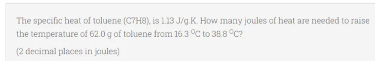 The specific heat of toluene (C7H8), is 1.13 J/g.K. How many joules of heat are needed to raise
the temperature of 62.0 g of toluene from 16.3 C to 38.8 °C?
(2 decimal places in joules)
