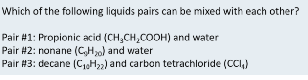 Which of the following liquids pairs can be mixed with each other?
Pair #1: Propionic acid (CH3CH,COOH) and water
Pair #2: nonane (C,H20) and water
Pair #3: decane (C10H22) and carbon tetrachloride (CCl,)
