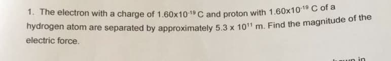 1. The electron with a charge of 1,60x10 19 C and proton with 1.60x10 C of a
nydrogen atom are separated by approximately 5.3 x 1011 m. Find the magnitude of tno
electric force.
un in
