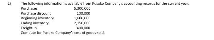 2)
The following information is available from Pusoko Company's accounting records for the current year.
Purchases
5,300,000
Purchase discount
100,000
1,600,000
Beginning inventory
Ending inventory
2,150,000
Freight-In
Compute for Pusoko Company's cost of goods sold.
400,000
