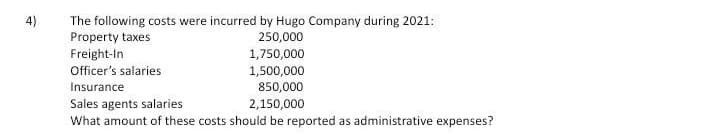 4)
The following costs were incurred by Hugo Company during 2021:
Property taxes
250,000
Freight-In
1,750,000
Officer's salaries
1,500,000
850,000
Insurance
Sales agents salaries
What amount of these costs should be reported as administrative expenses?
2,150,000
