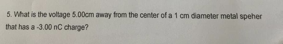 5. What is the voltage 5.00cm away from the center of a 1 cm diameter metal speher
that has a -3.00 nC charge?
