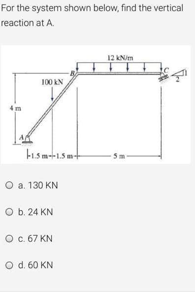 For the system shown below, find the vertical
reaction at A.
12 kN/m
100 kN
4 m.
F1.5 m-1.5 m-
-5m
O a. 130 KN
O b. 24 KN
O c. 67 KN
O d. 60 KN
