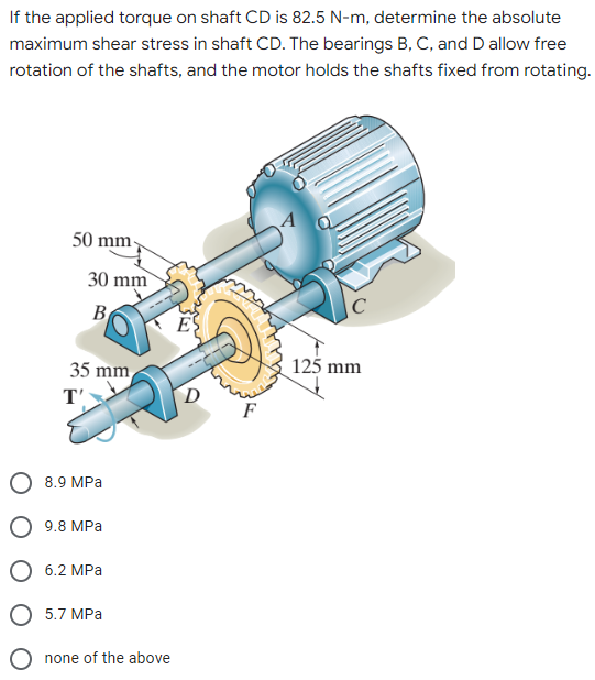 If the applied torque on shaft CD is 82.5 N-m, determine the absolute
maximum shear stress in shaft CD. The bearings B, C, and D allow free
rotation of the shafts, and the motor holds the shafts fixed from rotating.
50 mm-
125 mm
30 mm
B
35 mm
T'
8.9 MPa
9.8 MPa
6.2 MPa
5.7 MPa
none of the above
D
F