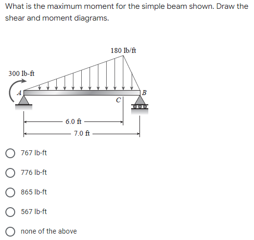 What is the maximum moment for the simple beam shown. Draw the
shear and moment diagrams.
180 lb/ft
300 lb-ft
6.0 ft
7.0 ft
767 lb-ft
776 lb-ft
865 lb-ft
O 567 lb-ft
O none of the above
B
