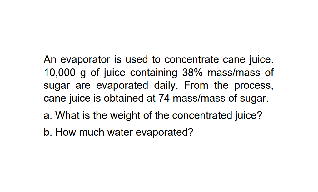 An evaporator is used to concentrate cane juice.
10,000 g of juice containing 38% mass/mass of
sugar are evaporated daily. From the process,
cane juice is obtained at 74 mass/mass of sugar.
a. What is the weight of the concentrated juice?
b. How much water evaporated?