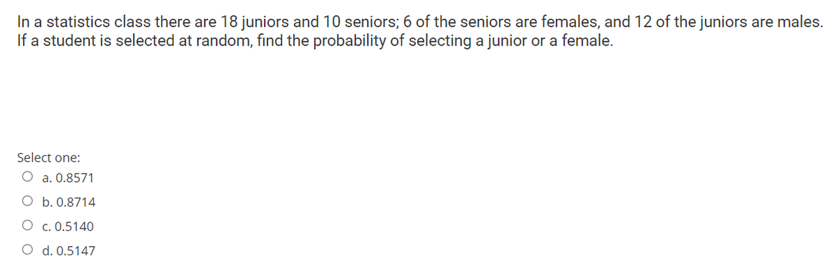 In a statistics class there are 18 juniors and 10 seniors; 6 of the seniors are females, and 12 of the juniors are males.
If a student is selected at random, find the probability of selecting a junior or a female.
Select one:
O a. 0.8571
O b. 0.8714
O c. 0.5140
O d. 0.5147
