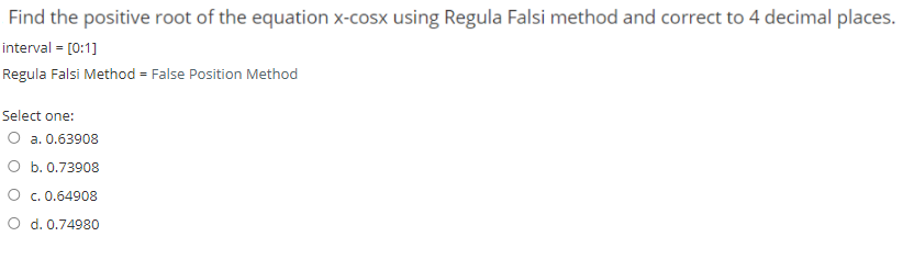 Find the positive root of the equation x-cosx using Regula Falsi method and correct to 4 decimal places.
interval = [0:1]
Regula Falsi Method = False Position Method
Select one:
O a. 0.63908
O b. 0.73908
O c. 0.64908
O d. 0.74980
