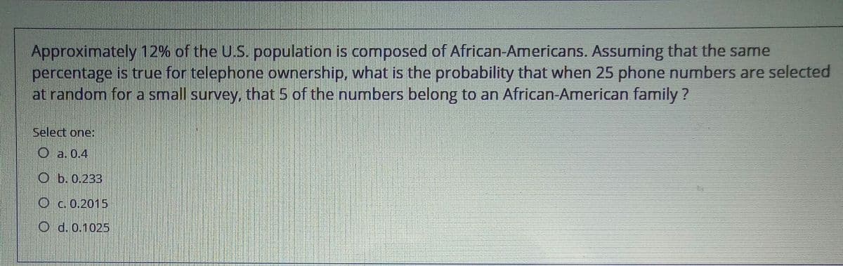 Approximately 12% of the U.S. population is composed of African-Americans. Assuming that the same
percentage is true for telephone ownership, what is the probability that when 25 phone numbers are selected
at random for a small survey, that 5 of the numbers belong to an African-American family ?
Select one:
O a. 0.4
ОЬ.0.233
c. 0.2015
O d. 0.1025
