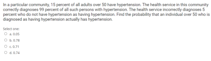 In a particular community, 15 percent of all adults over 50 have hypertension. The health service in this community
correctly diagnoses 99 percent of all such persons with hypertension. The health service incorrectly diagnoses 5
percent who do not have hypertension as having hypertension. Find the probability that an individual over 50 who is
diagnosed as having hypertension actually has hypertension.
Select one:
O a.0.05
O b. 0.78
O .0.71
O d. 0.74
