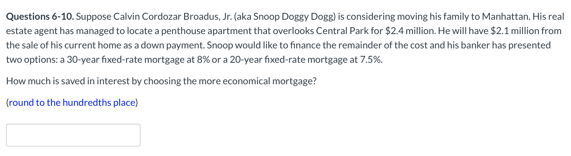 Questions 6-10. Suppose Calvin Cordozar Broadus, Jr. (aka Snoop Doggy Dogg) is considering moving his family to Manhattan. His real
estate agent has managed to locate a penthouse apartment that overlooks Central Park for $2.4 million. He will have $2.1 million from
the sale of his current home as a down payment. Snoop would like to finance the remainder of the cost and his banker has presented
two options: a 30-year fixed-rate mortgage at 8% or a 20-year fixed-rate mortgage at 7.5%.
How much is saved in interest by choosing the more economical mortgage?
(round to the hundredths place)
